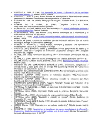 •   CASTELLS,M., HALL, P. (1994). Las tecnópolis del mundo. La formación de los complejos
    industriales del siglo XXI. Madrid: Alianza Editorial.
•   CASTELLS, J.; RUÍZ, F. (1983). Estudi de base per a la implantació de l'ensenyament assistit
    per ordinador. Barcelona: Departament d'Ensenyament de la Generalitat.
•   CASTILLEJO, José Luis. (1987) "Pedagogía tecnológica" Ediciones Ceac, S.A. Barcelona,
    España.
•   CEBRIAN        DE      LA     SERNA,       M.     (1997). Congreso      EDUTEC97.       Actas.
    <http://www.ieev.uma.es/edutec97/edu97por.htm>
•   CEBRIAN DE LA SERNA, Manuel; Rios, José Manuel (2000). Nuevas tecnologías aplicadas a
    las didácticas especiales. Madrid: Pirámide
•   CEBRIAN,Manuel, RIOS, José Manuel (2000). Nuevas tecnologías de la Información y la
    Comunicación aplicadas a la educación.
•   CEBRIÁN, J.L. (1998). La red. Cómo cambiarán nuestras vidas los medios de comunicación.
    Madrid: Taurus.
•   CEBRIÁN, M. (1998). Creación de materiales para la innovación educativa con las nuevas
    tecnologías. Málaga: ICE Universidad de Málaga.
•   CEBRIÁN, M.; GARRIDO, J. (1997). Ciencia, tecnología y sociedad. Una aproximación
    multidisciplinar. Málaga: ICE-Universidad de Málaga.
•   CIFO-IFES (2001). Formación, trabajo y certificación: nuevas perspectivas del trabajo y la
    formación. Actas del II Congreso de Formación Ocupacional. Zaragoza 2001 Zaragoza:
    Diputación de Zaragoza.
•   CLARES, José (2000). "Orientación educativa y NNTT". Comunicación y Pedagogía, 165, pp.
    35-42"
•   CLARKE, A.C. (1996). El mundo es uno. Del telégrafo a los satélites. Barcelona: Ediciones B.
•   COLOM, Antonio, SUREDA, Jaume, SALINAS, Jesús. (1988). Tecnología y medios educativos.
    Madrid: Cincel.
•   COMISIÓN DE LAS COMUNIDADES EUROPEAS (1993). Crecimiento, competividad y
    empleo. Retos y pistas para entrar en el siglo XXI. Luxemburg: Oficina de Publicaciones
    Oficiales de las Comunidades Europeas.
•   COMISION DE LAS COMUNIDADES EUROPEAS (1996). Nuevas tecnologías y cambio social.
    Informe FAST. Madrid: Fundesco.
•   COMISIÓN EUROPEA (1996). Informe: el multimedia educativo <http://www.echo.lu>
    Luxembourg: Commisión Europeenne
•   COMISIÓN EUROPEA (2000). Informe: e-learning; concebir la educación del futuro
    Luxembourg: Commisión Europeenne
•   COMMISSION EUROPEENNE (1997). Rapport: Accomplir l'Europe par l'education et la
    formation. Luxembourg: Commisión Europeenne
•   CORNELLA, A.; RUCABADO, J. (1996). Les autopistes de la informació: descripció i impacte.
    Barcelona: Proa-Columna
•   CORNELLA, Alfons (1996). Información Digital para la empresa. Barcelona: Marcombo-
    Boixareu
•   CORNELLA, Alfons (2000). Infonomia.com. La empresa es información. Bilbao: Deusto
•   CORNELLA, Alfons (2001). "Educación y creación de riqueza". Revista Cuadernos de
    Pedagogía, 301, pag. 52-55"
•   COROMINAS, Agustí; LLADÓ, Cecília (1999). L'escola i la societat de la informació. Pensem-
    hi! Barcelona: Rosa Sensat
•   CROOK, Charles (1998) "Ordenadores y aprendizaje colaborativo" Editorial Morata. Madrid,
    España
•   DE CORTE, E. (1990). "Aprender en la escuela con las nuevas tecnologías de la información.
    Perspectivas desde la psicología del aprendizaje y de la instrucción". Revista Comunicación,
    Lenguaje y Educación, núm. 6, 93-113"
 