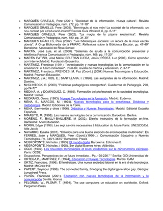 •   MARQUÈS GRAELLS, Pere (2001). "Sociedad de la información. Nueva cultura". Revista
    Comunicación y Pedagogía, núm. 272, pp. 17-19"
•   MARQUES GRAELLS, Pere (2002). "Benvinguts al nou món! La societat de la informació, un
    nou context per a l'educació infantil" Revista Guix d'Infantil, 6, pp. 6-11"
•   MARQUÉS GRAELLS, Pere (2002). "La magia de la pizarra electrónica". Revista
    Comunicación y Pedagogía, núm. 180, pp. 34-39"
•   MARQUES GRAELLS, Pere (2002). "Les biblioteques escolars: un recurs de la nova escola
    oberta". A Grup Bibliomedia de la FMRPC. Reflexions sobre la Biblioteca Escolar, pp. 47-49"
    Barcelona: Associació de Rosa Sensat
•   MARTÍN, José Luis, et al. (2000). "Sistemas de ayuda a la comunicación presencial y
    telefónica.Revista Comunicación y Pedagogía, núm. 168, pp. 17-20"
•   MARTÍN PATIÑO, José María; BELTRAN LLERA, Jesús; PÉREZ, Luz (2003). Cómo aprender
    con Internet.Madrid: Fundación Encuentro.
•   MARTÍNEZ, Francisco (1994). "Investigación y nuevas tecnologías de la comunicación en la
    enseñanza: el futuro inmediato". Pixel-Bit, revista de medios y educación, 2, 3-17"
•   MARTÍNEZ, Francisco; PRENDES, M. Paz (Coord.) (2004) Nuevas Tecnologías y Educación.
    Madrid: Pearson Educación.
•   MARTÍNEZ, J.A.; ROS, E.; SANTILLANA, I. (1996). Las autopistas de la información. Madrid:
    Domino.
•   McCLINTOCK, R. (2000). "Prácticas pedagógicas emergentes". Cuadernos de Pedagogía, 290,
    pp-74-77"
•   MEDINA, A. y DOMÍNGUEZ, C. (1989). Formación del profesorado en la sociedad tecnológica.
    Madrid: Cincel.
•   MEDRANO, Gema. (1993). Nuevas Tecnologias en la formación. Madrid: Eudema.
•   MENA, B., MARCOS, M. (1994). Nuevas tecnologías para la enseñanza. Didáctica y
    metodología. Madrid: Ediciones de la Torre.
•   MENA, Bienvenido y otros (1996). Didáctica y Nuevas Tecnologías. Madrid: Editorial Escuela
    Española.
•   MIRABITO, M. (1998). Las nuevas tecnologías de la comunicación. Barcelona: Gedisa.
•   MORENO, F., BAILLY-BAILLIÈRE, M (2002). Diseño instructivo de la formación on-line.
    Barcelona: Ariel Educación.
•   MORIN, Edgar (1999). Les sept savoirs necessaires à l'éducation du future París: UNESCO/Ed.
    Idile Jacob
•   NAVARRO, Eulàlia (2001). "Criterios para una buena elección de enciclopedias multimedia". En
    FERRÉS, Joan y MARQUÈS, Pere (Coord.)(1996-..). Comunicación Educativa y Nuevas
    Tecnologías. Pp. 348/1-348/7" Barcelona: Praxis
•   NEGROPONTE, Nicholas. (1995). El mundo digital Barcelona: Ediciones B.
•   NEGROPONTE, Nicholas. (1995). Ser digital Buenos Aires: Atlántida.
•   OCDE (1992). Les nouvelles technologies et leurs incidemces sur la constructions escolaire.
    París: OCDE
•   Ocupacional. Perspectivas de un futuro inmediato. . Pp,.195-226." " Sevilla: GID-Universidad de
•   ORTEGA,P., MARTÍNEZ, F. (1994). Educación y Nuevas Tecnologías. Murcia: CAM
•   ORTIZ, Francisco. (1996). El teletrabajo. Una nueva sociedad laboral en la era d ela tecnología.
    Madrid: McGraw Hill
•   PAPERT, Seymour (1996). The connected family. Brindging the digital generation gap. Geòrgia:
    Longstreet Press.
•   PAVÓN, Francisco (2001). Educación con nuevas tecnologías de la información y la
    comunicación Sevilla: Kronos
•   PELGRUM, W., PLOMP, T. (1991). The use computers un education on worldwide. Oxford:
    Pergamon Press
 