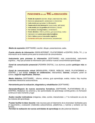 -Medio de expresión (SOFTWARE): escribir, dibujar, presentaciones, webs.

-Fuente abierta de información (WWW-INTERNET, PLATAFORMAS e-CENTRO, DVDs, TV...). La
información es la materia prima para la construcción de conocimientos.

-Instrumento para procesar la información (SOFTWARE): más productividad, instrumento
cognitivo... Hay que procesar la información para construir nuevos conocimientos-aprendizajes.

-Canal de comunicación presencial (PIZARRA DIGITAL). Los alumnos pueden participar más en
clase.

-Canal de comunicación virtual (MENSAJERÍA, FOROS, WEBLOG, WIKIS, PLATAFORMAS e-
CENTRO...), que facilita: trabajos en colaboración, intercambios, tutorías, compartir, poner en
común, negociar significados, informar...

-Medio didáctico (SOFTWARE) : informa, entrena, guía aprendizaje, evalúa, motiva. Hay muchos
materiales interactivos autocorrectivos.

-Herramienta para la evaluación, diagnóstico y rehabilitación (SOFTWARE)

-Generador/Espacio de nuevos escenarios formativos (SOFTWARE, PLATAFORMAS DE e-
CENTRO). Multiplican los entornos y las oportunidades de aprendizaje contribuyendo a la formación
continua en todo momento y lugar

-Suelen resultar motivadoras (imágenes, vídeo, sonido, interactividad...). Y la motivación es uno de
los motores del aprendizaje.

-Pueden facilitar la labor docente: más recursos para el tratamiento de la diversidad, facilidades para
el seguimiento y evaluación (materiales autocorrectivos, plataformas...), tutorías y contacto con las
familias...
-Permiten la realización de nuevas actividades de aprendizaje de alto potencial didactico
 