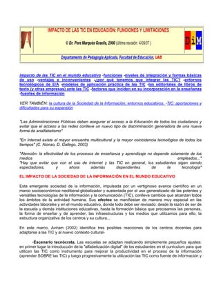 impacto de las TIC en el mundo educativo -funciones -niveles de integración y formas básicas
de uso -ventajas e inconvenientes -¿por qué tenemos que integrar las TIC? -entornos
tecnológicos de E/A -modelos de aplicación práctica de las TIC -las editoriales de libros de
texto (y otras empresas) ante las TIC -factores que inciden en su incorporación en la enseñanza
-fuentes de información
VER TAMBIÉN: la cultura de la Sociedad de la Información; entornos educativos. -TIC: aportaciones y
dificultades para su expansión
"Las Administraciones Públicas deben asegurar el acceso a la Educación de todos los ciudadanos y
evitar que el acceso a las redes conlleve un nuevo tipo de discriminación generadora de una nueva
forma de analfabetismo"
"En Internet existe el mayor encuentro multicultural y la mayor coincidencia tecnológica de todos los
tiempos" (C. Alonso, D. Gallego, 2003)
"Atención: la efectividad de los procesos de enseñanza y aprendizaje no depende solamente de los
medios empleados..."
"Hay que evitar que con el uso de Internet y las TIC en general, los estudiantes sigan siendo
espectadores, y ahora además dependientes de la tecnología"
EL IMPACTO DE LA SOCIEDAD DE LA INFORMACIÓN EN EL MUNDO EDUCATIVO
Esta emergente sociedad de la información, impulsada por un vertiginoso avance científico en un
marco socioeconómico neoliberal-globalizador y sustentada por el uso generalizado de las potentes y
versátiles tecnologías de la información y la comunicación (TIC), conlleva cambios que alcanzan todos
los ámbitos de la actividad humana. Sus efectos se manifiestan de manera muy especial en las
actividades laborales y en el mundo educativo, donde todo debe ser revisado: desde la razón de ser de
la escuela y demás instituciones educativas, hasta la formación básica que precisamos las personas,
la forma de enseñar y de aprender, las infraestructuras y los medios que utilizamos para ello, la
estructura organizativa de los centros y su cultura...
En este marco, Aviram (2002) identifica tres posibles reacciones de los centros docentes para
adaptarse a las TIC y al nuevo contexto cultural-
-Escenario tecnócrata. Las escuelas se adaptan realizando simplemente pequeños ajustes:
en primer lugar la introducción de la "alfabetización digital" de los estudiantes en el curriculum para que
utilicen las TIC como instrumento para mejorar la productividad en el proceso de la información
(aprender SOBRE las TIC) y luego progresivamente la utilización las TIC como fuente de información y
 