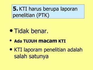 5.   KTI harus berupa laporan penelitian (PTK) Tidak benar. Ada TUJUH  macam  KTI  KTI laporam penelitian adalah  salah satunya 