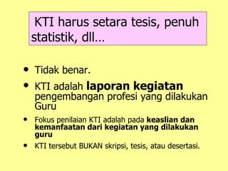 KTI harus setara tesis, penuh statistik, dll… Tidak benar. KTI adalah  laporan kegiatan  pengembangan profesi yang dilakukan Guru Fokus penilaian KTI adalah pada  keaslian dan kemanfaatan dari kegiatan yang dilakukan guru KTI tersebut BUKAN skripsi, tesis, atau desertasi. 