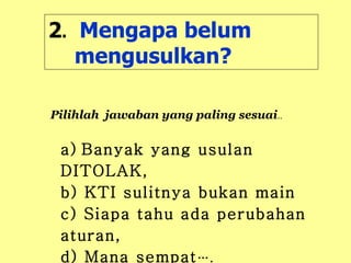 2 .   Mengapa belum mengusulkan? a)   Banyak yang usulan DITOLAK,  b) KTI sulitnya bukan main c) Siapa tahu ada perubahan aturan,  d) Mana sempat …. Pilihlah  jawaban yang paling sesuai .. 