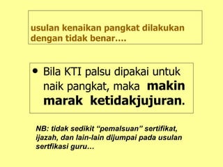 usulan kenaikan pangkat dilakukan dengan tidak benar…. Bila KTI palsu dipakai untuk naik pangkat, maka  makin marak  ketidakjujuran . NB: tidak sedikit “pemalsuan” sertifikat, ijazah, dan lain-lain dijumpai pada usulan sertfikasi guru… 