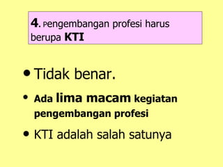 4 .  P engembangan profesi harus berupa  KTI Tidak benar. Ada  lima macam  kegiatan pengembangan profesi   KTI adalah salah satunya 