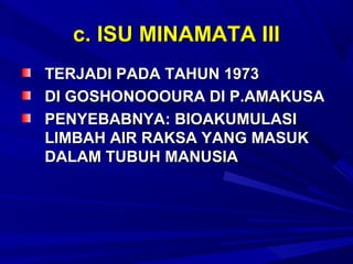 c. ISU MINAMATA III
TERJADI PADA TAHUN 1973
DI GOSHONOOOURA DI P.AMAKUSA
PENYEBABNYA: BIOAKUMULASI
LIMBAH AIR RAKSA YANG MASUK
DALAM TUBUH MANUSIA
 