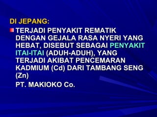 DI JEPANG:
 TERJADI PENYAKIT REMATIK
 DENGAN GEJALA RASA NYERI YANG
 HEBAT, DISEBUT SEBAGAI PENYAKIT
 ITAI-ITAI (ADUH-ADUH), YANG
 TERJADI AKIBAT PENCEMARAN
 KADMIUM (Cd) DARI TAMBANG SENG
 (Zn)
 PT. MAKIOKO Co.
 