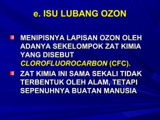 e. ISU LUBANG OZON

MENIPISNYA LAPISAN OZON OLEH
ADANYA SEKELOMPOK ZAT KIMIA
YANG DISEBUT
CLOROFLUOROCARBON (CFC).
ZAT KIMIA INI SAMA SEKALI TIDAK
TERBENTUK OLEH ALAM, TETAPI
SEPENUHNYA BUATAN MANUSIA
 