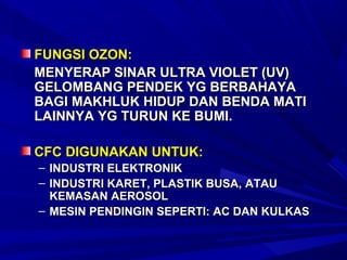 FUNGSI OZON:
MENYERAP SINAR ULTRA VIOLET (UV)
GELOMBANG PENDEK YG BERBAHAYA
BAGI MAKHLUK HIDUP DAN BENDA MATI
LAINNYA YG TURUN KE BUMI.

CFC DIGUNAKAN UNTUK:
– INDUSTRI ELEKTRONIK
– INDUSTRI KARET, PLASTIK BUSA, ATAU
  KEMASAN AEROSOL
– MESIN PENDINGIN SEPERTI: AC DAN KULKAS
 
