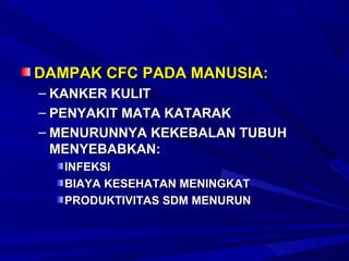 DAMPAK CFC PADA MANUSIA:
– KANKER KULIT
– PENYAKIT MATA KATARAK
– MENURUNNYA KEKEBALAN TUBUH
  MENYEBABKAN:
   INFEKSI
   BIAYA KESEHATAN MENINGKAT
   PRODUKTIVITAS SDM MENURUN
 