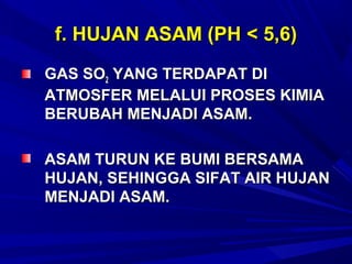 f. HUJAN ASAM (PH < 5,6)
GAS SO2 YANG TERDAPAT DI
ATMOSFER MELALUI PROSES KIMIA
BERUBAH MENJADI ASAM.

ASAM TURUN KE BUMI BERSAMA
HUJAN, SEHINGGA SIFAT AIR HUJAN
MENJADI ASAM.
 