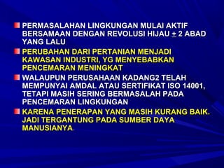 PERMASALAHAN LINGKUNGAN MULAI AKTIF
BERSAMAAN DENGAN REVOLUSI HIJAU + 2 ABAD
YANG LALU
PERUBAHAN DARI PERTANIAN MENJADI
KAWASAN INDUSTRI, YG MENYEBABKAN
PENCEMARAN MENINGKAT
WALAUPUN PERUSAHAAN KADANG2 TELAH
MEMPUNYAI AMDAL ATAU SERTIFIKAT ISO 14001,
TETAPI MASIH SERING BERMASALAH PADA
PENCEMARAN LINGKUNGAN
KARENA PENERAPAN YANG MASIH KURANG BAIK.
JADI TERGANTUNG PADA SUMBER DAYA
MANUSIANYA.
 