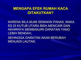 MENGAPA EFEK RUMAH KACA
       DITAKUTKAN?

KARENA BILA BUMI SEMAKIN PANAS, MAKA
ES DI KUTUB UTARA BISA MENCAIR DAN
AKHIRNYA MEMBANJIRI DARATAN YANG
LEBIH RENDAH,
SEHINGGA DARATAN AKAN BERUBAH
MENJADI LAUTAN.
 