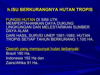 h.ISU BERKURANGNYA HUTAN TROPIS

FUNGSI HUTAN DI SINI UTK
MEMPERTAHANKAN DAYA DUKUNG
LINGKUNGAN DAN MELESTARIKAN SUMBER
DAYA ALAM.
DARI HASIL SURVEI UNEP 1981-1985: HUTAN
TROPIS SETIAP TAHUN BERKURANG 1.100 HA.

Daerah yang mempunyai hutan terbanyak :
Brazil 180 Ha,
Indonesia 192 Ha dan
Zaire/Afrika 91 Ha.
 