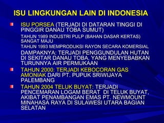ISU LINGKUNGAN LAIN DI INDONESIA
 ISU PORSEA (TERJADI DI DATARAN TINGGI DI
 PINGGIR DANAU TOBA SUMUT)
 TAHUN 1989 INDUSTRI PULP (BAHAN DASAR KERTAS)
 SANGAT MAJU
 TAHUN 1993 MEMPRODUKSI RAYON SECARA KOMERSIAL
 DAMPAKNYA: TERJADI PENGGUNDULAN HUTAN
 DI SEKITAR DANAU TOBA, YANG MENYEBABKAN
 TURUNNYA AIR PERMUKAAN
 TAHUN 2000: TERJADI KEBOCORAN GAS
 AMONIAK DARI PT. PUPUK SRIWIJAYA
 PALEMBANG
 TAHUN 2004 TELUK BUYAT: TERJADI
 PENCEMARAN LOGAM BERAT DI TELUK BUYAT,
 AKIBAT PENAMBANGAN EMAS PT. NEWMOUNT
 MINAHASA RAYA DI SULAWESI UTARA BAGIAN
 SELATAN
 