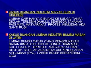KASUS BUANGAN INDUSTRI MINYAK BUMI DI
CIREBON:
LIMBAH CAIR HANYA DIBUANG KE SUNGAI TANPA
DIOLAH TERLEBIH DAHULU, SEHINGGA TANAMAN
PADI MATI, MASYARAKAT PROTES, KEMUDIAN ADA
GANTI RUGI

KASUS BUANGAN LIMBAH INDUSTRI BUMBU MASAK
DI JATIM
LIMBAH BUMBU MASAK (YANG MENGGUNAKAN
BAHAN KIMIA) DIBUANG KE SUNGAI, IKAN MATI,
KULIT GATAL2, DIPROTES MASYARAKAT DAN
DITUTUP. SETELAH ADA INSTALASI PENGOLAHAN
AIR LIMBAH (IPAL), PABRIK BOLEH BEROPERASI
LAGI
 