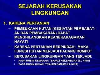 SEJARAH KERUSAKAN
           LINGKUNGAN
1. KARENA PERTANIAN
  –   PEMBUKAAN HUTAN (KEGIATAN PEMBABAT-
      AN DAN PEMBAKARAN) DAPAT
      MENGHILANGKAN KEANEKARAGAMAN
      HAYATI
  –   KARENA PERTANIAN BERPINDAH: MAKA
      FUNGSI HUTAN MENJADI PADANG RUMPUT
  –   KERUSAKAN LINGKUNGAN YANG TERJADI:
       PADA MUSIM KEMARAU: TERJADI KEKERINGAN (EL NINO)
       PADA MUSIM HUJAN: TERJADI BANJIR (LA NINA)
 