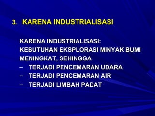3. KARENA INDUSTRIALISASI


 KARENA INDUSTRIALISASI:
 KEBUTUHAN EKSPLORASI MINYAK BUMI
 MENINGKAT, SEHINGGA
 – TERJADI PENCEMARAN UDARA
 – TERJADI PENCEMARAN AIR
 – TERJADI LIMBAH PADAT
 