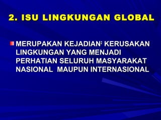 2. ISU LINGKUNGAN GLOBAL


 MERUPAKAN KEJADIAN2 KERUSAKAN
 LINGKUNGAN YANG MENJADI
 PERHATIAN SELURUH MASYARAKAT
 NASIONAL MAUPUN INTERNASIONAL
 