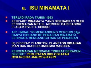 a. ISU MINAMATA I
TERJADI PADA TAHUN 1953
PENYAKIT MINAMATA YANG DISEBABKAN OLEH
PENCEMARAN METHIL MERCURI DARI PABRIK
PLASTIK PVC PT. CHISSO.
AIR LIMBAH YG MENGANDUNG MERCURI (Hg)
HANYA DIBUANG KE PERAIRAN MINAMATA,
SEHINGGA MENGANGGU RANTAI PERAIRAN
Hg DISERAP PLANKTON, PLANKTON DIMAKAN
IKAN DAN IKAN DIKONSUMSI MANUSIA
PENCEMARAN MENCAPAI TINGKAT BERACUN
DISEBUT: PERLIPATAN BIOLOGI ATAU
BIOLOGICAL MAGNIFICATION
 