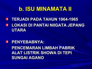 b. ISU MINAMATA II
TERJADI PADA TAHUN 1964-1965
LOKASI DI PANTAI NIIGATA JEPANG
UTARA

PENYEBABNYA:
PENCEMARAN LIMBAH PABRIK
ALAT LISTRIK SHOWA DI TEPI
SUNGAI AGANO
 