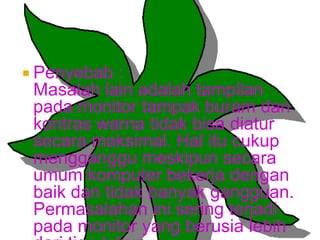  Penyebab

:
Masalah lain adalah tampilan
pada monitor tampak buram dan
kontras warna tidak bisa diatur
secara maksimal. Hal itu cukup
mengganggu meskipun secara
umum komputer bekerja dengan
baik dan tidak banyak gangguan.
Permasalahan ini sering terjadi
pada monitor yang berusia lebih

 