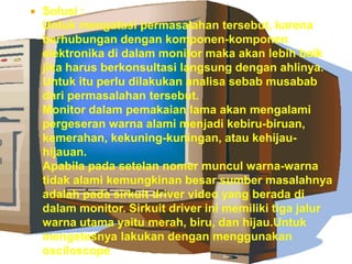

Solusi :
Untuk mengatasi permasalahan tersebut, karena
berhubungan dengan komponen-komponen
elektronika di dalam monitor maka akan lebih baik
jika harus berkonsultasi langsung dengan ahlinya.
Untuk itu perlu dilakukan analisa sebab musabab
dari permasalahan tersebut.
Monitor dalam pemakaian lama akan mengalami
pergeseran warna alami menjadi kebiru-biruan,
kemerahan, kekuning-kuningan, atau kehijauhijauan.
Apabila pada setelan nomer muncul warna-warna
tidak alami kemungkinan besar sumber masalahnya
adalah pada sirkuit driver video yang berada di
dalam monitor. Sirkuit driver ini memiliki tiga jalur
warna utama yaitu merah, biru, dan hijau.Untuk
mengetesnya lakukan dengan menggunakan
osciloscope

 