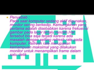 

Penyebab :
Pada saat komputer sedang aktif digunakan,
monitor sering berkedip. Kemungkinan yang
pertama adalah disebabkan karena frekuensi
gambar pada layar terlalu rendah.Hal
tersebut bisa saja terjadi karena ada
masalah dengan setting refresh rate pada
komputer. Refresh rate merupakan
kemampuan maksimal yang dilakukan
monitor untuk menampilkan frame dalam
satu detik

 
