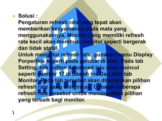 



Solusi :
Pengaturan refresh rate yang tepat akan
memberikan kenyamanan pada mata yang
menggunakannya. Monitor yang memiliki refresh
rate kecil akan membuat monitor seperti bergerak
dan tidak stabil.
Untuk mengatur refresh rate, gunakan menu Display
Porperties seperti pada gambar di atas. Pada tab
Setting, klik button Advanced lalu akan muncul
seperti gambar 17 di bawah ini. Dan pilih tab
Monitor. Pada tab tersebut akan ditampilkan pilihan
refresh rate yang diinginkan. Cobalah beberapa
refresh rate tersebut untuk mendapatkan pilihan
yang terbaik bagi monitor.

 