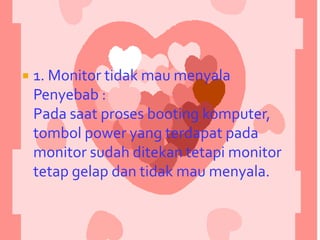 

1. Monitor tidak mau menyala
Penyebab :
Pada saat proses booting komputer,
tombol power yang terdapat pada
monitor sudah ditekan tetapi monitor
tetap gelap dan tidak mau menyala.

 