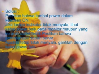 



Solusi :
Pastikan bahwa tombol power dalam
keadaan ON.
Jika lampu indikator tidak menyala, lihat
kabel power baik pada monitor maupun yang
ke arah outlet listrik.Pastikan bahwa
pemasangan sudah benar.
Apabila tetap tidak menyala, gantilah dengan
kabel power lain.

 