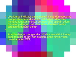 

Jika lampu indikator pada monitor hidup dan berwarna
orange atau berkedip-kedip, cek kabel video yang
menghubungkan monitor dengan CPU apakah sudah
terpasang dengan baik dan benar.Pastikan sudah
terpasang dengan benar.



Apabila dengan pengecekan di atas masalah ini tetap
tidak teratasi berarti ada problem pada sinyal video
board adapter CRT.

 