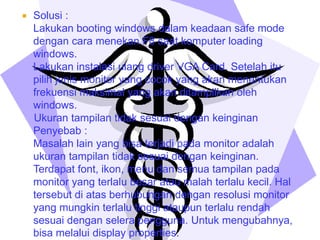 

Solusi :
Lakukan booting windows dalam keadaan safe mode
dengan cara menekan F8 saat komputer loading
windows.
Lakukan instalasi ulang driver VGA Card. Setelah itu
pilih jenis monitor yang cocok yang akan menentukan
frekuensi maksimal yang akan ditampilkan oleh
windows.
Ukuran tampilan tidak sesuai dengan keinginan
Penyebab :
Masalah lain yang bisa terjadi pada monitor adalah
ukuran tampilan tidak sesuai dengan keinginan.
Terdapat font, ikon, menu dan semua tampilan pada
monitor yang terlalu besar atau malah terlalu kecil. Hal
tersebut di atas berhubungan dengan resolusi monitor
yang mungkin terlalu tinggi ataupun terlalu rendah
sesuai dengan selera pengguna. Untuk mengubahnya,
bisa melalui display properties.

 
