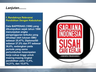 Lanjutan........
f. Rendahnya Relevansi
Pendidikan Dengan Kebutuhan
Data BAPPENAS (1996) yang
dikumpulkan sejak tahun 1990
menunjukan angka
pengangguran terbuka yang
dihadapi oleh lulusan SMU
sebesar 25,47%, Diploma/S0
sebesar 27,5% dan PT sebesar
36,6%, sedangkan pada
periode yang sama
pertumbuhan kesempatan
kerja cukup tinggi untuk
masing-masing tingkat
pendidikan yaitu 13,4%,
14,21%, dan 15,07%.
 