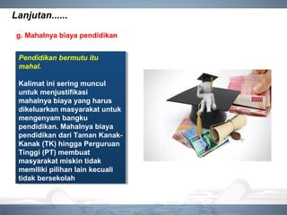 Lanjutan......
g. Mahalnya biaya pendidikan
Pendidikan bermutu itu
mahal.
Kalimat ini sering muncul
untuk menjustifikasi
mahalnya biaya yang harus
dikeluarkan masyarakat untuk
mengenyam bangku
pendidikan. Mahalnya biaya
pendidikan dari Taman Kanak-
Kanak (TK) hingga Perguruan
Tinggi (PT) membuat
masyarakat miskin tidak
memiliki pilihan lain kecuali
tidak bersekolah
Pendidikan bermutu itu
mahal.
Kalimat ini sering muncul
untuk menjustifikasi
mahalnya biaya yang harus
dikeluarkan masyarakat untuk
mengenyam bangku
pendidikan. Mahalnya biaya
pendidikan dari Taman Kanak-
Kanak (TK) hingga Perguruan
Tinggi (PT) membuat
masyarakat miskin tidak
memiliki pilihan lain kecuali
tidak bersekolah
 