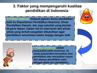 3. Faktor yang mempengaruhi kualitas
pendidikan di Indonesia
>>Faktor internal, meliputi jajaran dunia pendidikan
baik itu Departemen Pendidikan Nasional, Dinas
Pendidikan Daerah, dan juga sekolah yang berada
di garis depan. Dalam hal ini intervensi dari pihak-
pihak yang terkait sangatlah dibutuhkan agar
pendidikan senantiasa selalu terjaga dengan baik.
>>Faktor eksternal, adalah
masyarakat pada umumnya. Di
mana,masyarakat merupakan ikon
pendidikan dan merupakan tujuan
dari adanya pendidikan yaitu
sebagai objek dari pendidikan.
 
