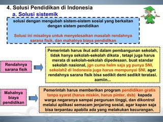 4. Solusi Pendidikan di Indonesia
a. Solusi sistemik
solusi dengan mengubah sistem-sistem sosial yang berkaitan
dengan sistem pendidikan
Solusi ini misalnya untuk menyelesaikan masalah rendahnya
sarana fisik, dan mahalnya biaya pendidikan
Rendahnya
sarana fisik
Pemerintah harus ikut adil dalam pembangunan sekolah,
tidak hanya sekolah-sekolah dikota , tetapi juga harus
merata di sekolah-sekolah dipedesaan. buat standar
sekolah nasional, jgn cuma helm saja yg punya SNI,
sekolah2 di Indonesia juga harus mempunyai SNI, agar
rendahnya sarana fisik bisa sedikit demi sedikit teratasi.
aamiin...
Mahalnya
biaya
pendidikan
Pemerintah harus memberikan program pendidikan gratis
tanpa syarat (harus miskin, harus pinter, dsb) kepada
warga negaranya sampai perguruan tinggi, dan dikontrol
melalui aplikasi semacam jenjaring sosial, agar kapan saja
bisa terpantau apabila ada yang melakukan kecurangan.
 