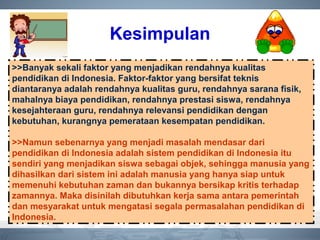 Kesimpulan
>>Banyak sekali faktor yang menjadikan rendahnya kualitas
pendidikan di Indonesia. Faktor-faktor yang bersifat teknis
diantaranya adalah rendahnya kualitas guru, rendahnya sarana fisik,
mahalnya biaya pendidikan, rendahnya prestasi siswa, rendahnya
kesejahteraan guru, rendahnya relevansi pendidikan dengan
kebutuhan, kurangnya pemerataan kesempatan pendidikan.
>>Namun sebenarnya yang menjadi masalah mendasar dari
pendidikan di Indonesia adalah sistem pendidikan di Indonesia itu
sendiri yang menjadikan siswa sebagai objek, sehingga manusia yang
dihasilkan dari sistem ini adalah manusia yang hanya siap untuk
memenuhi kebutuhan zaman dan bukannya bersikap kritis terhadap
zamannya. Maka disinilah dibutuhkan kerja sama antara pemerintah
dan mesyarakat untuk mengatasi segala permasalahan pendidikan di
Indonesia.
 
