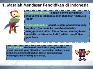 1. Masalah Mendasar Pendidikan di Indonesia
>>Masalah pertama, adalah bahwa pendidikan,
khususnya di Indonesia, menghasilkan “manusia
robot”
>>Masalah kedua, adalah sistem pendidikan yang
top-down (dari atas ke bawah) atau kalau
menggunakan istilah Paulo Freire (seorang tokoh
pendidik dari Amerika Latin) adalah pendidikan
gaya bank.
>>Yang ketiga, dari model pendidikan yang demikian
maka manusia yang dihasilkan pendidikan ini hanya siap
untuk memenuhi kebutuhan zaman dan bukannya
bersikap kritis terhadap zamannya.
 