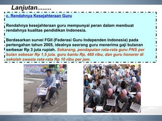 Lanjutan........
c. Rendahnya Kesejahteraan Guru
Rendahnya kesejahteraan guru mempunyai peran dalam membuat
rendahnya kualitas pendidikan Indonesia.
Berdasarkan survei FGII (Federasi Guru Independen Indonesia) pada
pertengahan tahun 2005, idealnya seorang guru menerima gaji bulanan
serbesar Rp 3 juta rupiah. Sekarang, pendapatan rata-rata guru PNS per
bulan sebesar Rp 1,5 juta. guru bantu Rp, 460 ribu, dan guru honorer di
sekolah swasta rata-rata Rp 10 ribu per jam.
 