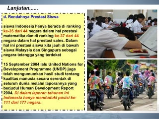 Lanjutan......
d. Rendahnya Prestasi Siswa
siswa Indonesia hanya berada di ranking
ke-35 dari 44 negara dalam hal prestasi
matematika dan di ranking ke-37 dari 44
negara dalam hal prestasi sains. Dalam
hal ini prestasi siswa kita jauh di bawah
siswa Malaysia dan Singapura sebagai
negara tetangga yang terdekat
15 September 2004 lalu United Nations for
Development Programme (UNDP) juga
telah mengumumkan hasil studi tentang
kualitas manusia secara serentak di
seluruh dunia melalui laporannya yang
berjudul Human Development Report
2004. Di dalam laporan tahunan ini
Indonesia hanya menduduki posisi ke-
111 dari 177 negara.
 