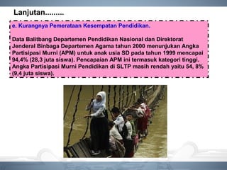 Lanjutan.........
e. Kurangnya Pemerataan Kesempatan Pendidikan.
Data Balitbang Departemen Pendidikan Nasional dan Direktorat
Jenderal Binbaga Departemen Agama tahun 2000 menunjukan Angka
Partisipasi Murni (APM) untuk anak usia SD pada tahun 1999 mencapai
94,4% (28,3 juta siswa). Pencapaian APM ini termasuk kategori tinggi.
Angka Partisipasi Murni Pendidikan di SLTP masih rendah yaitu 54, 8%
(9,4 juta siswa).
 