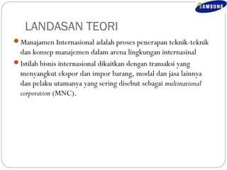 LANDASAN TEORI 
Manajamen Internasional adalah proses penerapan teknik-teknik 
dan konsep manajemen dalam arena lingkungan internasinal 
Istilah bisnis internasional dikaitkan dengan transaksi yang 
menyangkut ekspor dan impor barang, modal dan jasa lainnya 
dan pelaku utamanya yang sering disebut sebagai multinational 
corporation (MNC). 
 