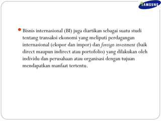 Bisnis internasional (BI) juga diartikan sebagai suatu studi 
tentang transaksi ekonomi yang meliputi perdagangan 
internasional (ekspor dan impor) dan foreign investment (baik 
direct maupun indirect atau portofolio) yang dilakukan oleh 
individu dan perusahaan atau organisasi dengan tujuan 
mendapatkan manfaat tertentu. 
 