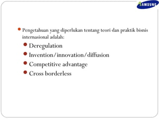 Pengetahuan yang diperlukan tentang teori dan praktik bisnis 
internasional adalah: 
Deregulation 
Invention/innovation/diffusion 
Competitive advantage 
Cross borderless 
 