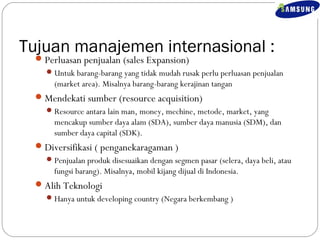 Tujuan manajemen internasional : 
Perluasan penjualan (sales Expansion) 
Untuk barang-barang yang tidak mudah rusak perlu perluasan penjualan 
(market area). Misalnya barang-barang kerajinan tangan 
Mendekati sumber (resource acquisition) 
Resource antara lain man, money, mechine, metode, market, yang 
mencakup sumber daya alam (SDA), sumber daya manusia (SDM), dan 
sumber daya capital (SDK). 
Diversifikasi ( penganekaragaman ) 
Penjualan produk disesuaikan dengan segmen pasar (selera, daya beli, atau 
fungsi barang). Misalnya, mobil kijang dijual di Indonesia. 
Alih Teknologi 
Hanya untuk developing country (Negara berkembang ) 
 