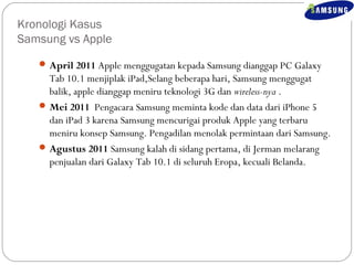 Kronologi Kasus 
Samsung vs Apple 
April 2011 Apple menggugatan kepada Samsung dianggap PC Galaxy 
Tab 10.1 menjiplak iPad,Selang beberapa hari, Samsung menggugat 
balik, apple dianggap meniru teknologi 3G dan wireless-nya . 
Mei 2011 Pengacara Samsung meminta kode dan data dari iPhone 5 
dan iPad 3 karena Samsung mencurigai produk Apple yang terbaru 
meniru konsep Samsung. Pengadilan menolak permintaan dari Samsung. 
Agustus 2011 Samsung kalah di sidang pertama, di Jerman melarang 
penjualan dari Galaxy Tab 10.1 di seluruh Eropa, kecuali Belanda. 
 