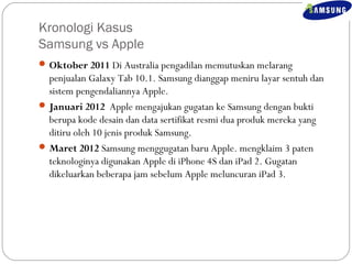 Kronologi Kasus 
Samsung vs Apple 
Oktober 2011 Di Australia pengadilan memutuskan melarang 
penjualan Galaxy Tab 10.1. Samsung dianggap meniru layar sentuh dan 
sistem pengendaliannya Apple. 
Januari 2012 Apple mengajukan gugatan ke Samsung dengan bukti 
berupa kode desain dan data sertifikat resmi dua produk mereka yang 
ditiru oleh 10 jenis produk Samsung. 
Maret 2012 Samsung menggugatan baru Apple. mengklaim 3 paten 
teknologinya digunakan Apple di iPhone 4S dan iPad 2. Gugatan 
dikeluarkan beberapa jam sebelum Apple meluncuran iPad 3. 
 