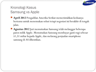 Kronologi Kasus 
Samsung vs Apple 
April 2012 Pengadilan Amerika Serikat memerintahkan keduanya 
bertemu untuk menemukan solusi tetapi negosiasi ini berakhir di tengah 
jalan. 
Agustus 2012 Juri memutuskan Samsung telah melanggar beberapa 
paten milik Apple. Memutuskan Samsung membayar ganti rugi sebesar 
$1,51 miliar kepada Apple, dan melarang penjualan smartphone 
samsung di AS dihentikan. 
 