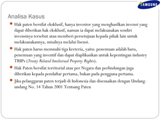 Analisa Kasus 
Hak paten bersifat eksklusif, hanya inventor yang menghasilkan invensi yang 
dapat diberikan hak eksklusif, namun ia dapat melaksanakan sendiri 
invensinya tersebut atau memberi persetujuan kepada pihak lain untuk 
melaksanakannya, misalnya melalui lisensi. 
Hak paten harus memnuhi tiga kreteria, yaitu: penemuan adalah baru, 
penemuan yang inventif dan dapat diaplikasikan untuk kepentingan industry 
TRIPs (Treaty Related Intelectual Property Rights). 
Hak Paten bersifat territorial atau per Negara dan perlindungan juga 
diberikan kepada pendaftar pertama, bukan pada pengguna pertama. 
Jika pelanggaran paten terjadi di Indonesia dan disesuaikan dengan Undang-undang 
No. 14 Tahun 2001 Tentsang Paten 
 
